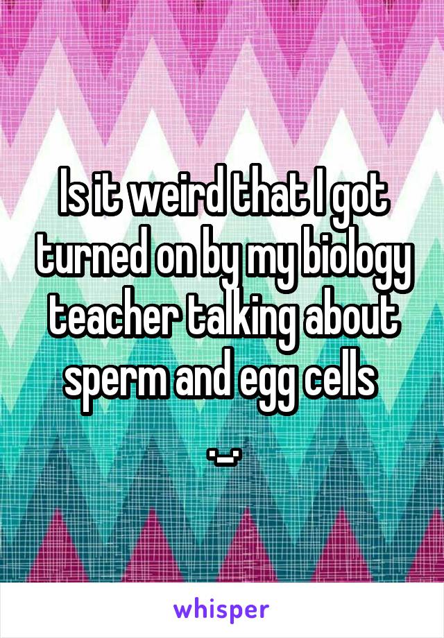 Is it weird that I got turned on by my biology teacher talking about sperm and egg cells 
._.