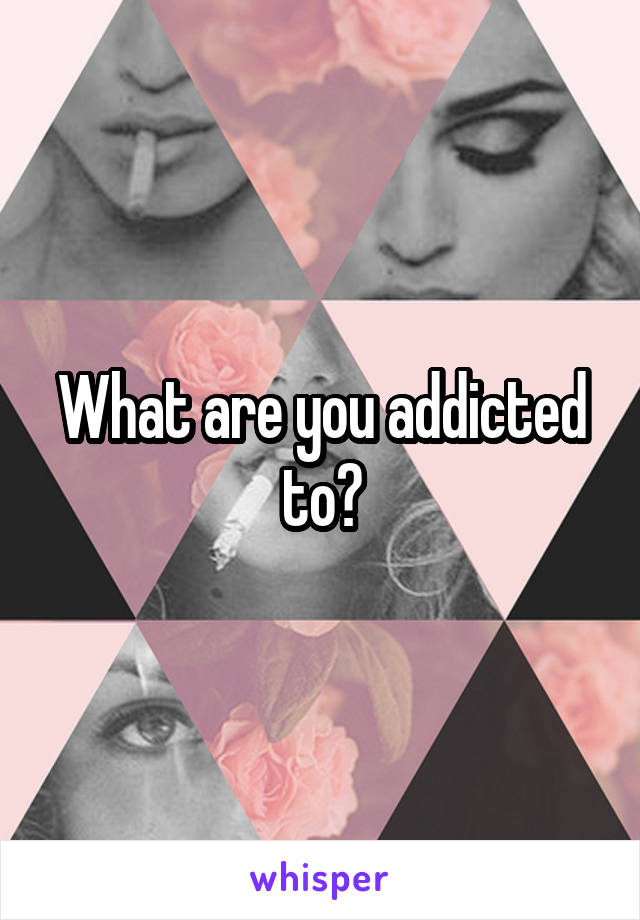 What are you addicted to?