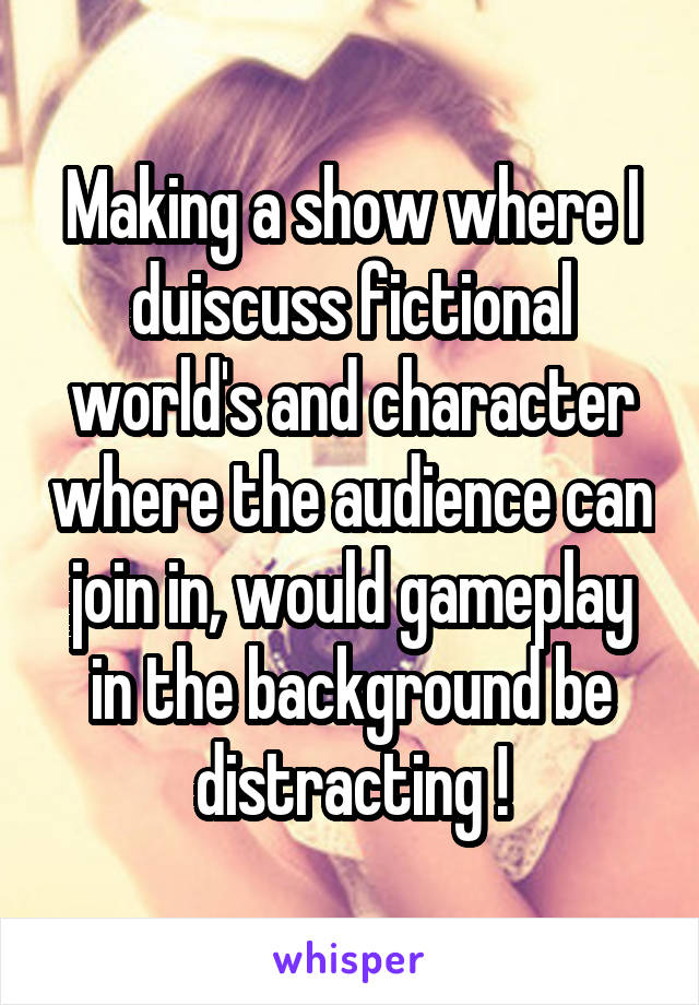 Making a show where I duiscuss fictional world's and character where the audience can join in, would gameplay in the background be distracting !