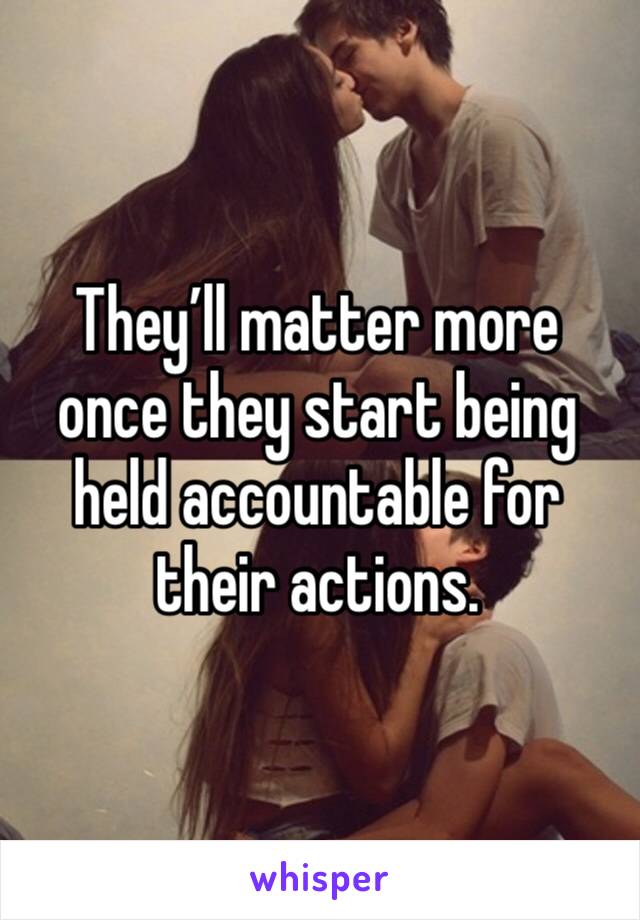 They’ll matter more once they start being held accountable for their actions.