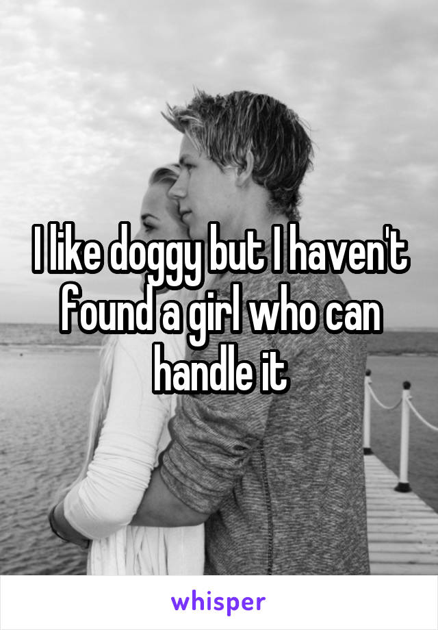 I like doggy but I haven't found a girl who can handle it