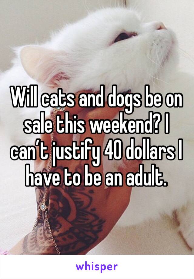 Will cats and dogs be on sale this weekend? I can’t justify 40 dollars I have to be an adult. 