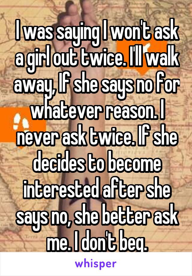 I was saying I won't ask a girl out twice. I'll walk away, If she says no for whatever reason. I never ask twice. If she decides to become interested after she says no, she better ask me. I don't beg.