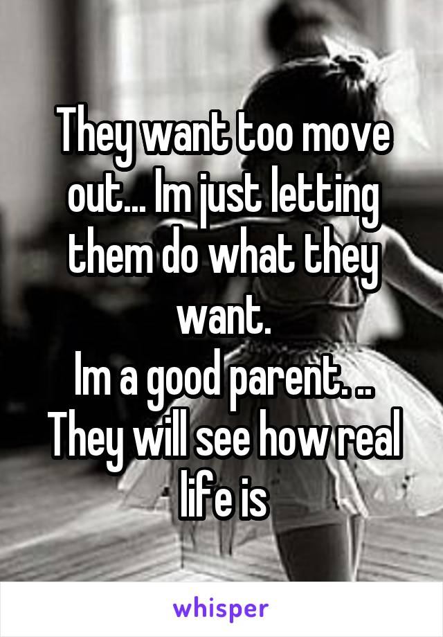 They want too move out... Im just letting them do what they want.
Im a good parent. .. They will see how real life is