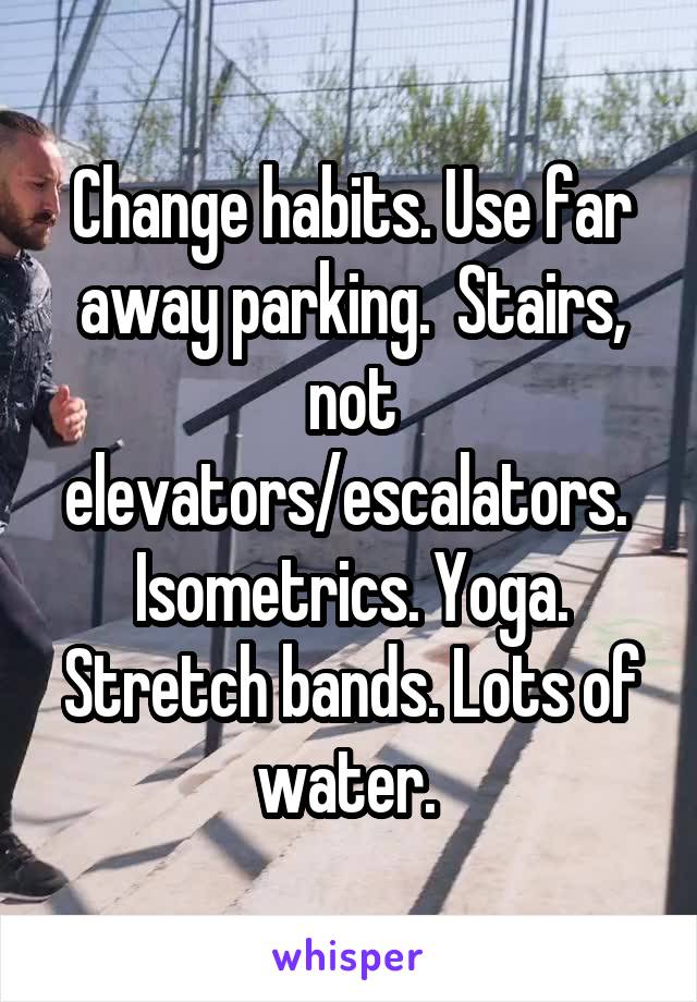 Change habits. Use far away parking.  Stairs, not elevators/escalators.  Isometrics. Yoga. Stretch bands. Lots of water. 