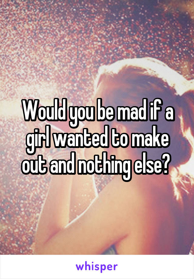 Would you be mad if a girl wanted to make out and nothing else? 
