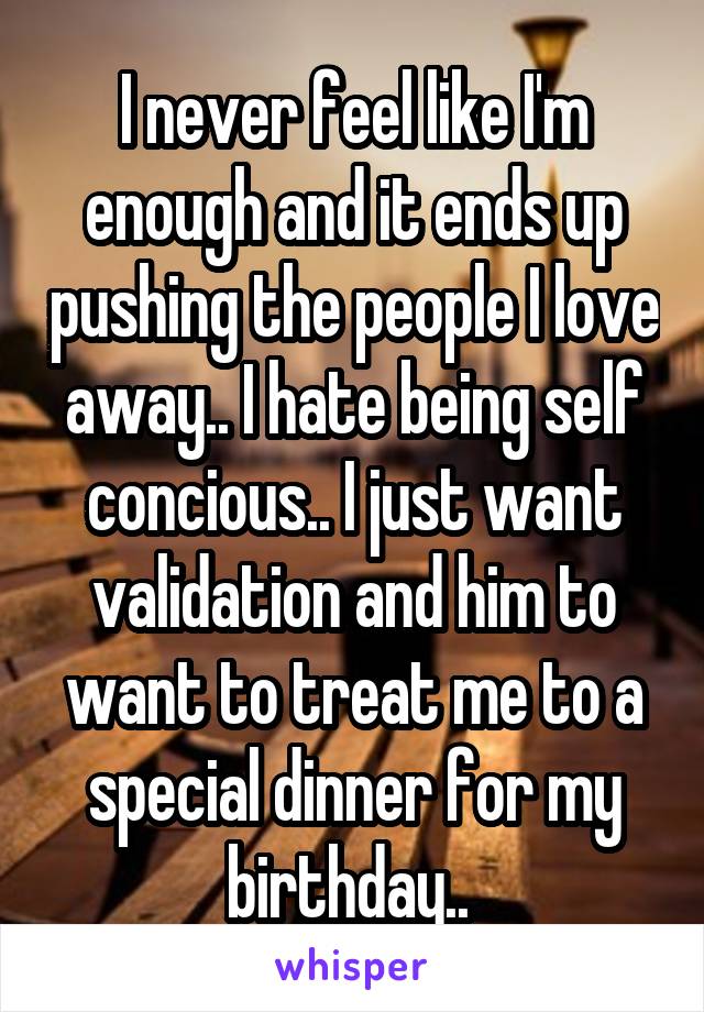 I never feel like I'm enough and it ends up pushing the people I love away.. I hate being self concious.. I just want validation and him to want to treat me to a special dinner for my birthday.. 