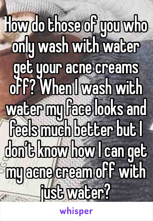 How do those of you who only wash with water get your acne creams off? When I wash with water my face looks and feels much better but I don’t know how I can get my acne cream off with just water? 