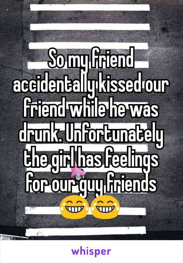 So my friend accidentally kissed our friend while he was drunk. Unfortunately the girl has feelings for our guy friends 😂😂 
