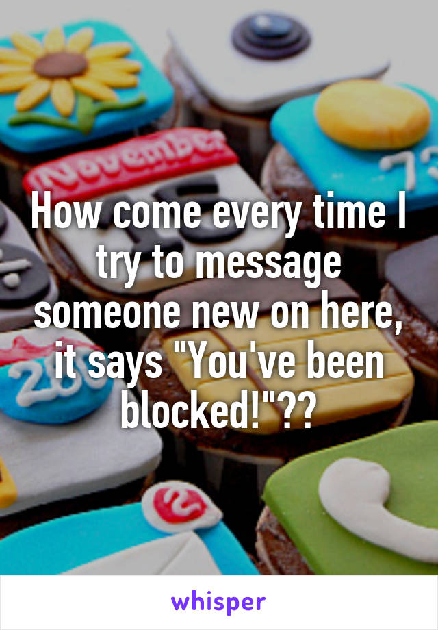 How come every time I try to message someone new on here, it says "You've been blocked!"??