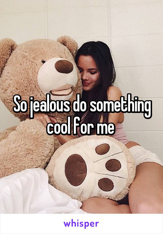 So jealous do something cool for me 