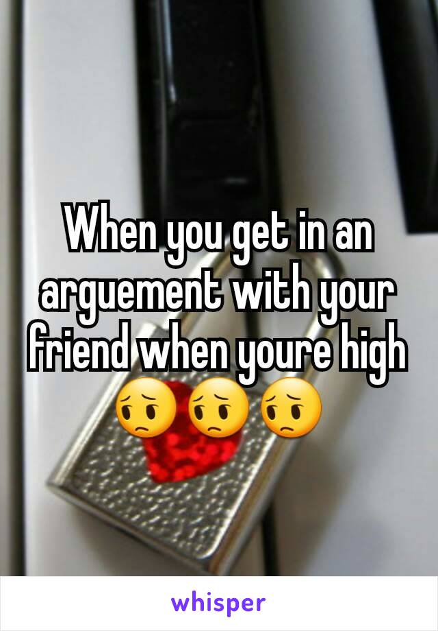 When you get in an arguement with your friend when youre high 😔😔😔