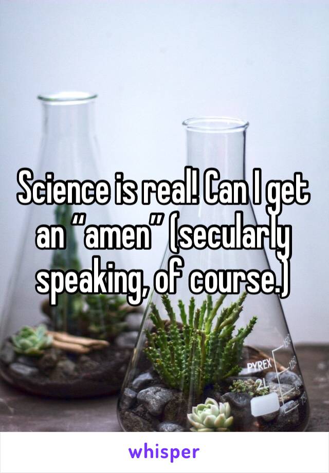 Science is real! Can I get an “amen” (secularly speaking, of course.)