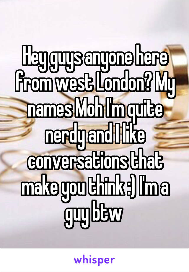 Hey guys anyone here from west London? My names Moh I'm quite nerdy and I like conversations that make you think :) I'm a guy btw 