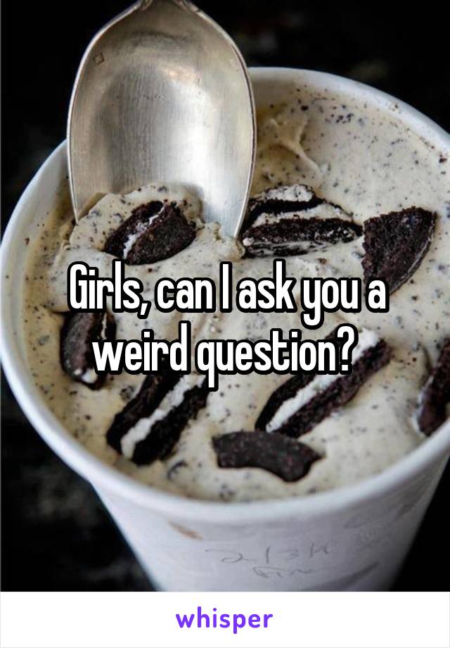 Girls, can I ask you a weird question? 