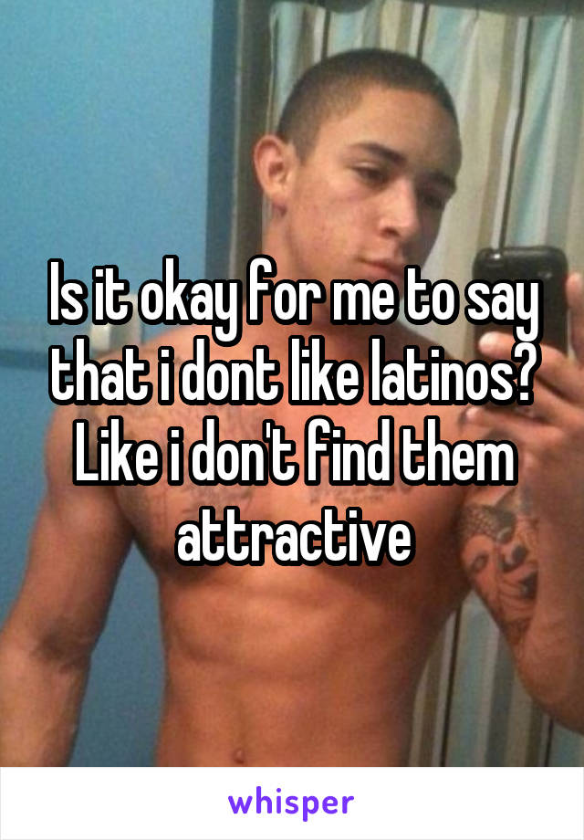 Is it okay for me to say that i dont like latinos? Like i don't find them attractive