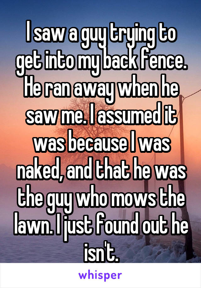 I saw a guy trying to get into my back fence. He ran away when he saw me. I assumed it was because I was naked, and that he was the guy who mows the lawn. I just found out he isn't.