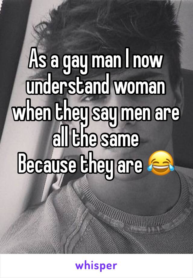 As a gay man I now understand woman when they say men are all the same
Because they are ðŸ˜‚