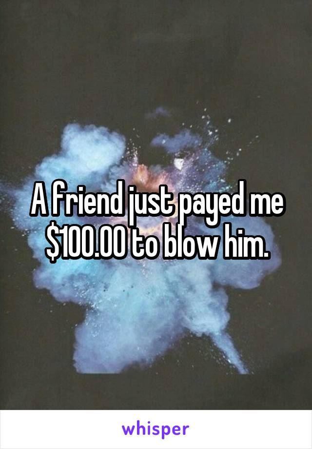 A friend just payed me $100.00 to blow him.