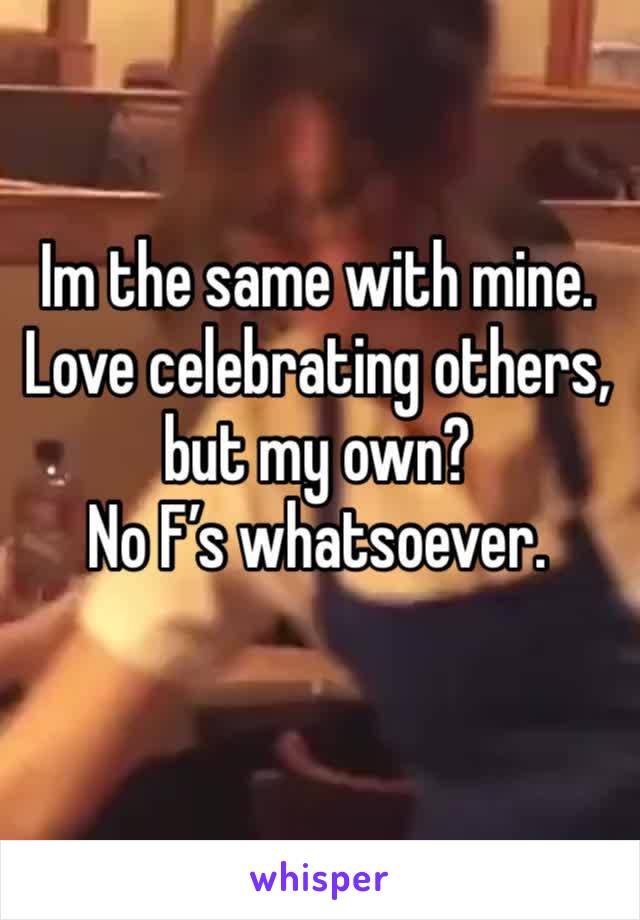 Im the same with mine. Love celebrating others, but my own? 
No F’s whatsoever. 
