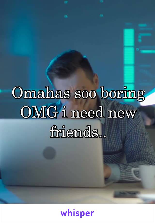 Omahas soo boring OMG i need new friends..