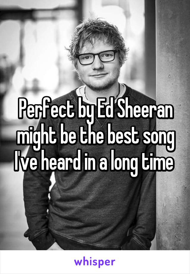 Perfect by Ed Sheeran might be the best song I've heard in a long time 