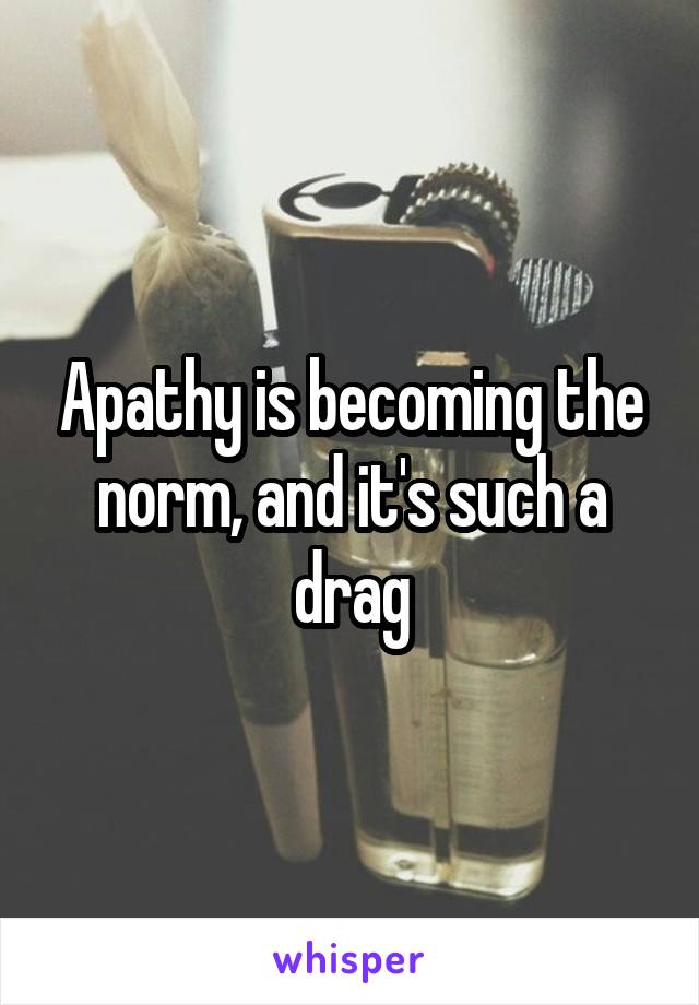 Apathy is becoming the norm, and it's such a drag