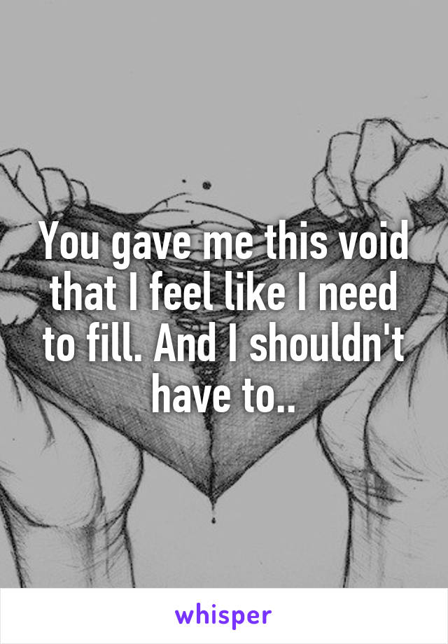 You gave me this void that I feel like I need to fill. And I shouldn't have to..