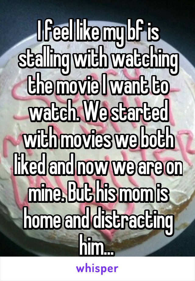 I feel like my bf is stalling with watching the movie I want to watch. We started with movies we both liked and now we are on mine. But his mom is home and distracting him... 