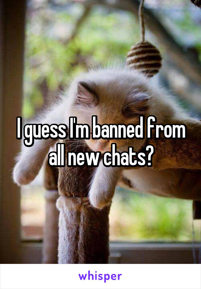 I guess I'm banned from all new chats?