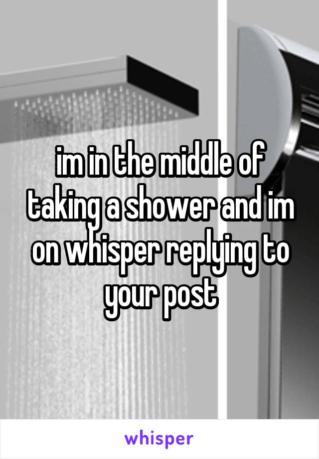 im in the middle of taking a shower and im on whisper replying to your post