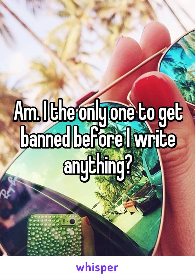 Am. I the only one to get banned before I write anything?