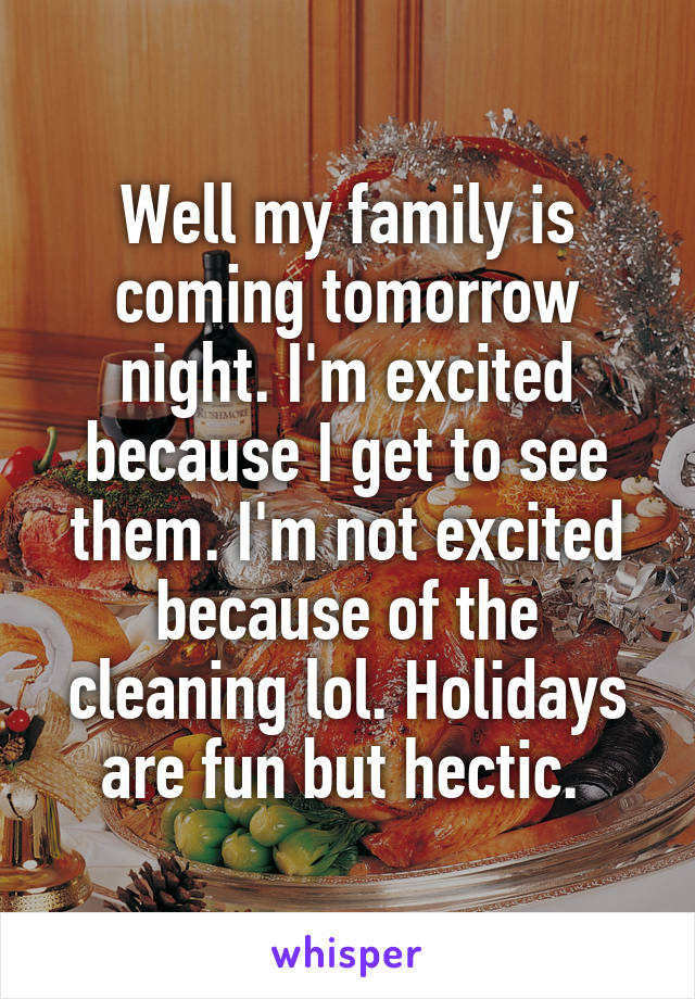 Well my family is coming tomorrow night. I'm excited because I get to see them. I'm not excited because of the cleaning lol. Holidays are fun but hectic. 