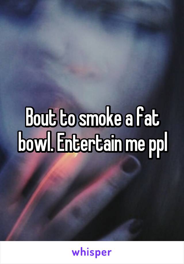 Bout to smoke a fat bowl. Entertain me ppl