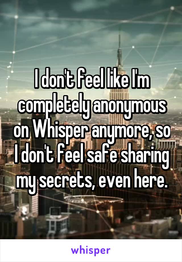 I don't feel like I'm completely anonymous on Whisper anymore, so I don't feel safe sharing my secrets, even here.