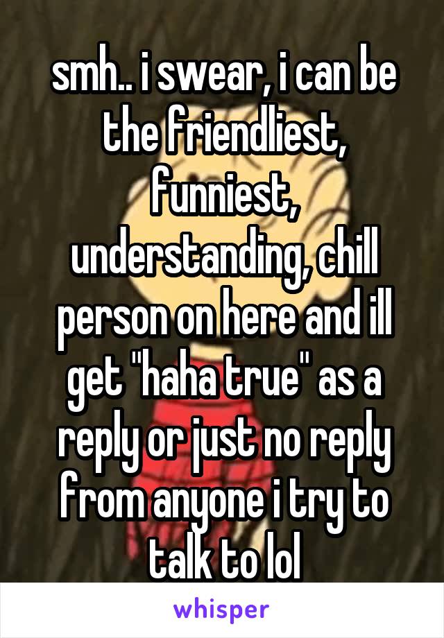 smh.. i swear, i can be the friendliest, funniest, understanding, chill person on here and ill get "haha true" as a reply or just no reply from anyone i try to talk to lol