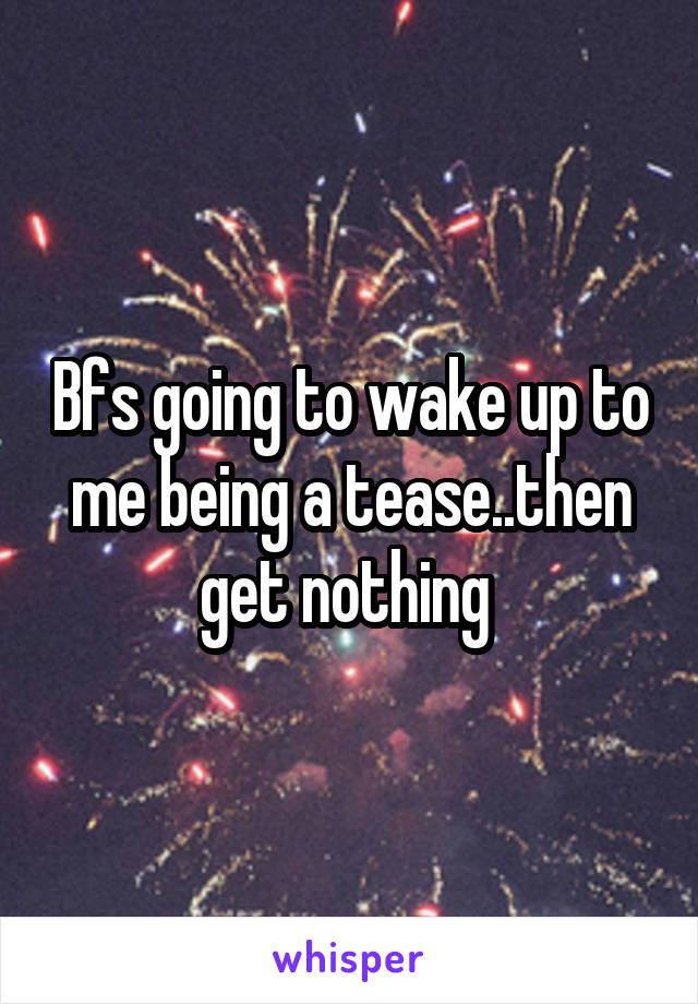 Bfs going to wake up to me being a tease..then get nothing 
