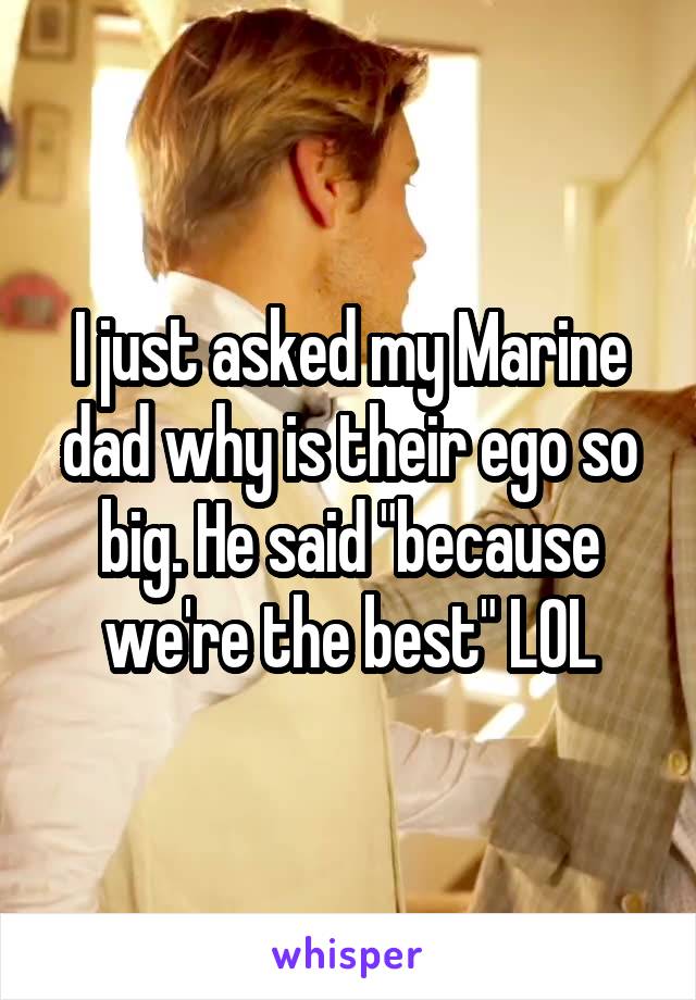 I just asked my Marine dad why is their ego so big. He said "because we're the best" LOL