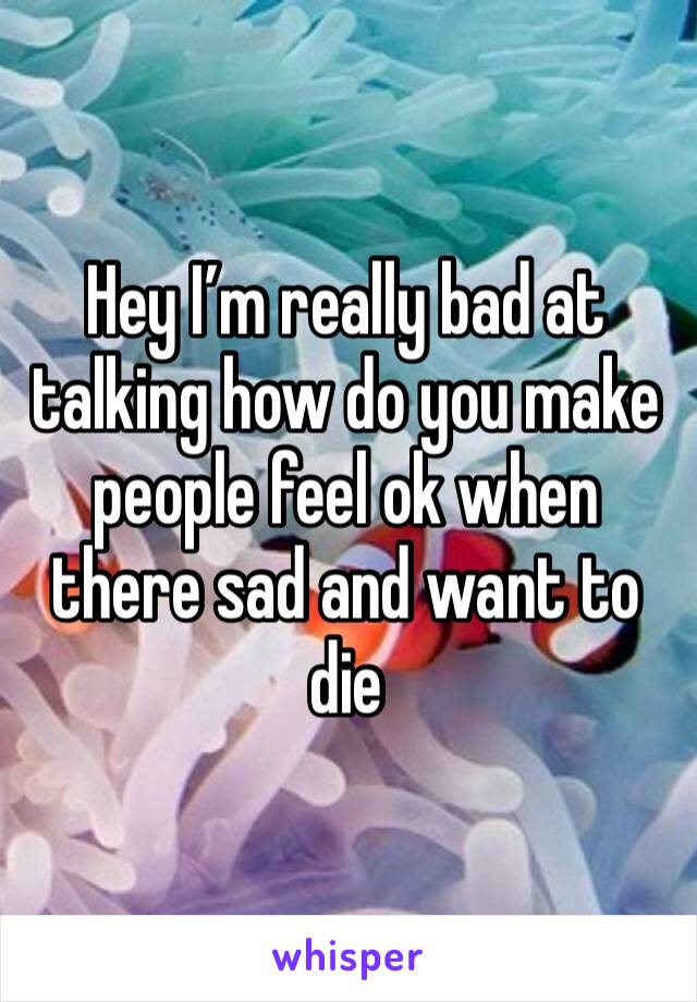 Hey I’m really bad at talking how do you make people feel ok when there sad and want to die 