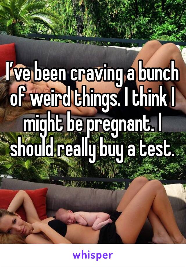 I’ve been craving a bunch of weird things. I think I might be pregnant. I should really buy a test. 