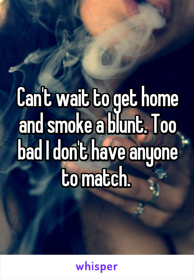 Can't wait to get home and smoke a blunt. Too bad I don't have anyone to match. 