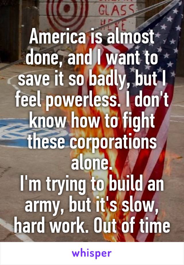 America is almost done, and I want to save it so badly, but I feel powerless. I don't know how to fight these corporations alone.
I'm trying to build an army, but it's slow, hard work. Out of time