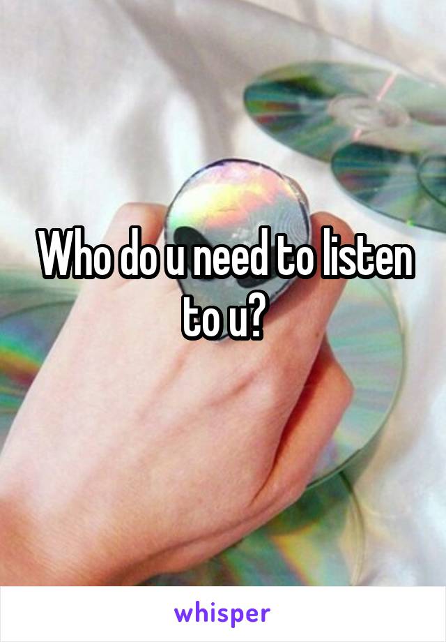 Who do u need to listen to u?

