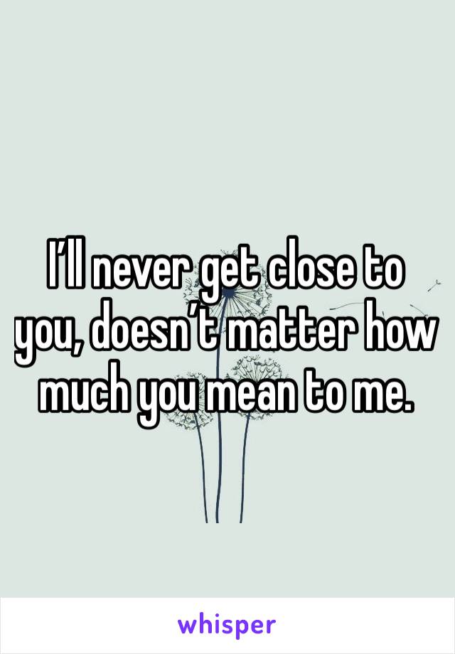 I’ll never get close to you, doesn’t matter how much you mean to me.