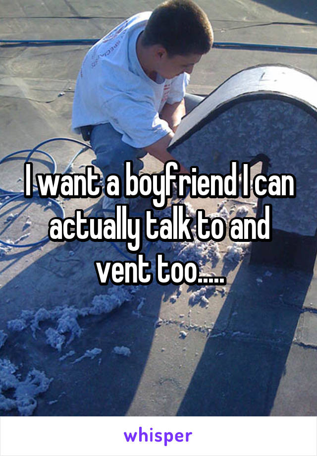 I want a boyfriend I can actually talk to and vent too.....