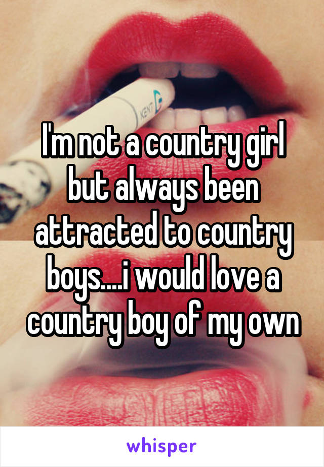 I'm not a country girl but always been attracted to country boys....i would love a country boy of my own