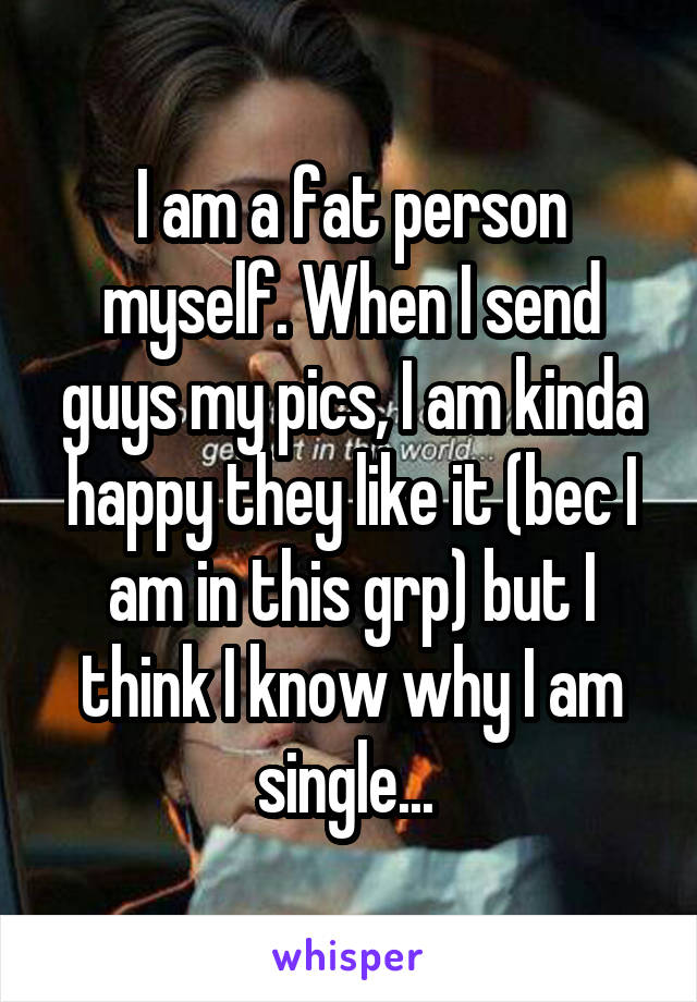 I am a fat person myself. When I send guys my pics, I am kinda happy they like it (bec I am in this grp) but I think I know why I am single... 