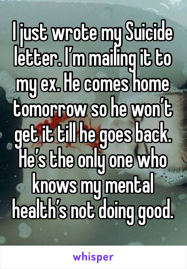 I just wrote my Suicide letter. I’m mailing it to my ex. He comes home tomorrow so he won’t get it till he goes back. He’s the only one who knows my mental health’s not doing good. 