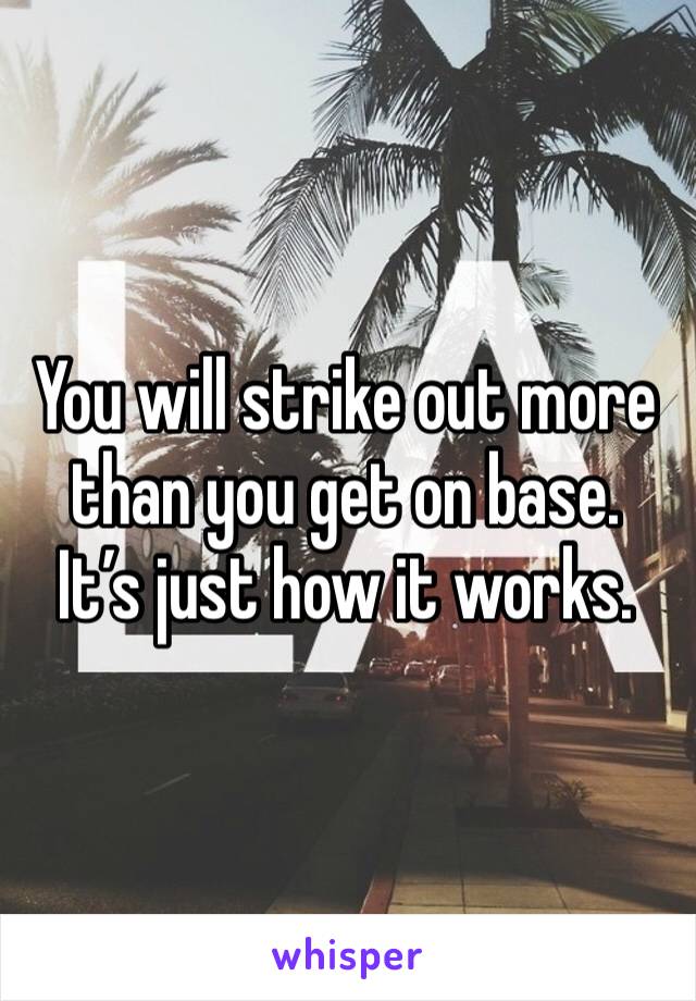 You will strike out more than you get on base.  It’s just how it works.