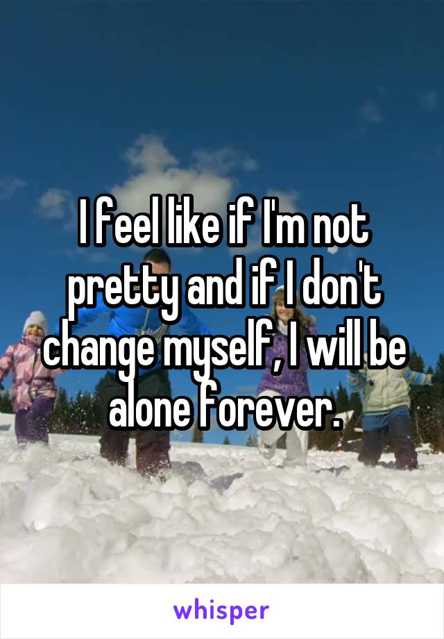 I feel like if I'm not pretty and if I don't change myself, I will be alone forever.